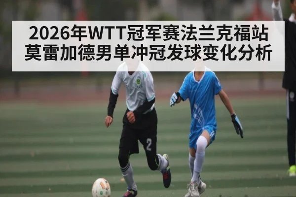 2026年WTT冠军赛法兰克福站莫雷加德男单冲冠发球变化分析 - hth